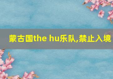 蒙古国the hu乐队,禁止入境